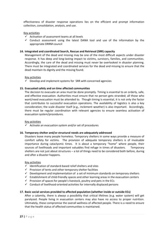 27 | P a g e
effectiveness of disaster response operations lies on the efficient and prompt information
collection, consolidation, analysis, and use.
 Activation of assessment teams at all levels
Key activities
 Conduct assessment using the latest DANA tool and use of the information by the
appropriate DRRM council
14. Integrated and coordinated Search, Rescue and Retrieval (SRR) capacity
Management of the dead and missing may be one of the most difficult aspects under disaster
response. It has deep and long-lasting impact to victims, survivors, families, and communities.
Accordingly, the care of the dead and missing must never be overlooked in disaster planning.
There must be integrated and coordinated services for the dead and missing to ensure that the
dead maintain its dignity and the missing found.
 Develop and implement systems for SRR with concerned agencies
Key activities
15. Evacuated safely and on time affected communities
The decision to evacuate an area must be done promptly. Timing is essential to an orderly, safe,
and effective evacuation. Authorities must ensure that no person gets stranded; all those who
want/need evacuation must be attended to. Though timing is essential, it is not only the factor
that contributes to successful evacuation operations. The availability of logistics is also a key
consideration; the scale disaster itself (e.g., inclement weather) is also important. Accordingly,
there must be regular coordination with relevant agencies to ensure seamless activation of
evacuation system/procedures.
 Activate an evacuation system and/or set of procedures
Key activities
16. Temporary shelter and/or structural needs are adequately addressed
Disasters leave many people homeless. Temporary shelters in some ways provide a measure of
comfort safety for victims. The provision of adequate temporary shelters is of invaluable
importance during cataclysmic times. It is about a temporary “home” where people, their
sources of livelihoods and important valuables find refuge in times of disasters. Temporary
shelters are not just about structures – a lot of things need to be considered both before, during
and after a disaster happens.
 Identification of standard-based relief shelters and sites
Key activities
 Provision of tents and other temporary shelter facilities
 Development and implementation of a set of minimum standards on temporary shelters
 Establishment of child-friendly spaces and other learning areas in the evacuation centers
 Provision of spaces for people’s livestock, poultry and pets in the ECs
 Conduct of livelihood-oriented activities for internally displaced persons
17. Basic social services provided to affected population (whether inside or outside ECs)
After a calamity, there is always a possibility that critical lifelines (e.g. water system) will get
paralyzed. People living in evacuation centers may also have no access to proper nutrition.
Ultimately, these compromise the overall wellness of affected people. There is a need to ensure
that the health status of affected communities is maintained.
 