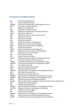 3 | P a g e
Accronyms and Abbreviations
CCA Climate Change Adaptation
CCC Climate Change Commission
CDRRMC City Disaster Risk Reduction and Management Council
CHED Commission on Higher Education
DA Department of Agriculture
DAR Department of Agrarian Reform
DENR Department of Environment and Natural Resources
DepED Department of Education
DILG Department of Interior and Local Government
DOE Department of Energy
DOF Department of Finance
DOH Department of Health
DOLE Department of Labor and Employment
DOST Department of Science and Technology
DPWH Department of Public Works and Highways
DRR Disaster Risk Reduction
DRRM Disaster Risk Reduction and Management
DSWD Department of Social Welfare and Development
DTI Department of Trade and Industry
GDP Gross Domestic Product
HFA Hyogo Framework for Action
HUDCC Housing and Urban Development Coordinating Council
IEC Information, Eduction and Communication
LDRRMF Local Disaster Risk Reduction and Management Fund
LDRRMO Local Disaster Risk Reduction and Management Office
LGUs Local Government Units
LWUA Local Water Utilities Administration
MDG Millenium Development Goals
MDRRMC Municipal Disaster Risk Reduction and Management Council
MILF Moro Islamic Liberation Front
NCCAP Nationa Climate Change Action Plan
NDRRMC National Disaster Risk Reduction and Management Council
NDRRMF National Disaster Risk Reduction and Management Fund
NEDA National Economic and Development Authority
PAGASA Philippine Atmospheric, Geophysical and Astronomical Services Administration
PAR Philippine Area of Responsibility
PDP Philippine Development Plan
PDRRMC Provincial Disaster Risk Reduction and Management Council
PHIVOLCS Philippine Institute of Volcanology and Seismology
PIA Philippine Information Agency
PPP Public-Private Partnership
RDRRMC Regional Disaster Risk Reduction and Management Council
TESDA Technical Education and Skills Development Authority
UNISDR United Nations International Strategy for Disaster Reduction
 
