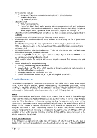 31 | P a g e
 Development of tools on
 DRRM and CCA mainstreaming in the national and local-level planning
 DANA and Post-DANA
 Psychosocial concerns
 Establishment of
 DRRM Training Institutes
 End-to-End local flood early warning systemsthroughintegrated and sustainable
management river basins and water sheds in areas like Bulacan, Leyte, Albay, Surigao del
Norte, Surigao del Sur, Agusan del Norte, Butuan City, Cagayan de Oro, Iligan city
 Establishment of local DRRM Councils and Offices and theri operations centers, as prescribed by
RA 10121
 Conduct inventory of existing DRRM and CCA resources and services
 Development and implementation of DRRM and CCA activities using the 5% of government
agency’s GAA;
 Hazard and risk mapping in the most high-risk areas in the country (i.e., Community-based
DRRM and CCA risk mapping in the municipalities of Kitcharao and Santiago, Agusan del Norte
and Butuan City)
 Institutional capability program on DRRM and CCA for decision makers, local chief executives,
public sector employees, and key stakeholders
 Mainstreaming DRRM and CCA (i.e., Esperenza Municipality in Agusan del Sur in CARAGA and in
San Francisco Municipality in Camotes Island)
 PDNA capacity building for national government agencies, regional line agencies, and local
offices.
 Review, amend and/or revise the following
 Building Code and integrate DRRM and CCA
 Executive Order no. 72 s. 1993, which provides for the preparation and implementation of
the CLUPs of local government units
 Implementing Rules and Regulations of RA 10121
 Various environmental policies (i.e., EO 26, etc) to integrate DRRM and CCA
Cross-Cutting Concerns
The NDRRMP recognizes that certain concerns cut across the 4 DRRM priority areas. These include
health, human-induced disasters, gender mainstreaming, environmental protection, cultural
sensitivity or indigenous practices, and the rights based approach. They are a combination of issues
and approaches that should be taken into consideration in each of the priority areas.
People’s vulnerability to disaster has become more complex with the onset of Climate Change.
Single hazard events such as floods and heat waves can overlap resulting in a broad range of impact
scenarios. Minor disturbances in the environment surrounding the ecosystem can have far reaching
consequences on the exposure of humans to health-related hazards like avian influenza (which is
related to the changes in habitate of migratory birds); malaria and dengue (which increases
mosquito abundance in areas experiencing warmer and damper temperatures respectively).
Likewise, rising sea-level and increasing flooding events disproportionately affect the poor through
sanitation of their water sources. It is thus important to look at these concerns in each of the
priority areas under the NDRRMP.
Health
In the Philippines, people are vulnerable not only because of natural hazards but also due to
disasters more commonly associated with armed conflict, terrorism and war. In the entire NDRRMP,
Human-induced disasters
 