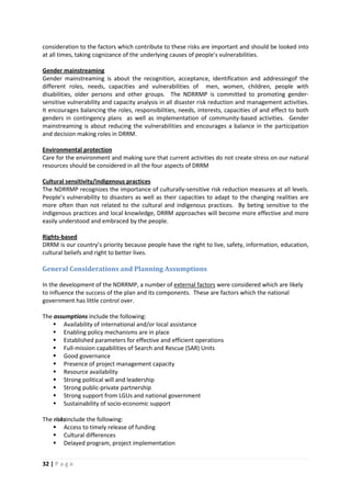 32 | P a g e
consideration to the factors which contribute to these risks are important and should be looked into
at all times, taking cognizance of the underlying causes of people’s vulnerabilities.
Gender mainstreaming is about the recognition, acceptance, identification and addressingof the
different roles, needs, capacities and vulnerabilities of men, women, children, people with
disabilities, older persons and other groups. The NDRRMP is committed to promoting gender-
sensitive vulnerability and capacity analysis in all disaster risk reduction and management activities.
It encourages balancing the roles, responsibilities, needs, interests, capacities of and effect to both
genders in contingency plans as well as implementation of community-based activities. Gender
mainstreaming is about reducing the vulnerabilities and encourages a balance in the participation
and decision making roles in DRRM.
Gender mainstreaming
Care for the environment and making sure that current activities do not create stress on our natural
resources should be considered in all the four aspects of DRRM
Environmental protection
The NDRRMP recognizes the importance of culturally-sensitive risk reduction measures at all levels.
People’s vulnerability to disasters as well as their capacities to adapt to the changing realities are
more often than not related to the cultural and indigenous practices. By beting sensitive to the
indigenous practices and local knowledge, DRRM approaches will become more effective and more
easily understood and embraced by the people.
Cultural sensitivity/indigenous practices
DRRM is our country’s priority because people have the right to live, safety, information, education,
cultural beliefs and right to better lives.
Rights-based
General Considerations and Planning Assumptions
In the development of the NDRRMP, a number of external factors were considered which are likely
to influence the success of the plan and its components. These are factors which the national
government has little control over.
The assumptions include the following:
 Availability of international and/or local assistance
 Enabling policy mechanisms are in place
 Established parameters for effective and efficient operations
 Full-mission capabilities of Search and Rescue (SAR) Units
 Good governance
 Presence of project management capacity
 Resource availability
 Strong political will and leadership
 Strong public-private partnership
 Strong support from LGUs and national government
 Sustainability of socio-economic support
The risksinclude the following:
 Access to timely release of funding
 Cultural differences
 Delayed program, project implementation
 
