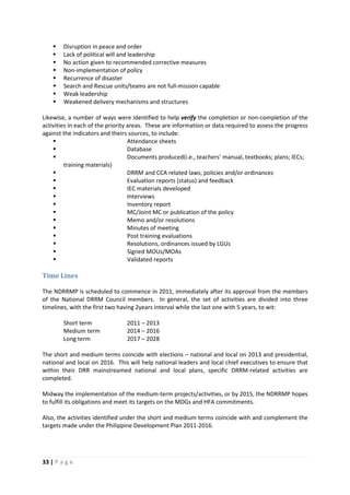 33 | P a g e
 Disruption in peace and order
 Lack of political will and leadership
 No action given to recommended corrective measures
 Non-implementation of policy
 Recurrence of disaster
 Search and Rescue units/teams are not full-mission capable
 Weak leadership
 Weakened delivery mechanisms and structures
Likewise, a number of ways were identified to help verify the completion or non-completion of the
activities in each of the priority areas. These are information or data required to assess the progress
against the indicators and theirs sources, to include:
 Attendance sheets
 Database
 Documents produced(i.e., teachers’ manual, textbooks; plans; IECs;
training materials)
 DRRM and CCA related laws, policies and/or ordinances
 Evaluation reports (status) and feedback
 IEC materials developed
 Interviews
 Inventory report
 MC/Joint MC or publication of the policy
 Memo and/or resolutions
 Minutes of meeting
 Post training evaluations
 Resolutions, ordinances issued by LGUs
 Signed MOUs/MOAs
 Validated reports
Time Lines
The NDRRMP is scheduled to commence in 2011, immediately after its approval from the members
of the National DRRM Council members. In general, the set of activities are divided into three
timelines, with the first two having 2years interval while the last one with 5 years, to wit:
Short term 2011 – 2013
Medium term 2014 – 2016
Long term 2017 – 2028
The short and medium terms coincide with elections – national and local on 2013 and presidential,
national and local on 2016. This will help national leaders and local chief executives to ensure that
within their DRR mainstreamed national and local plans, specific DRRM-related activities are
completed.
Midway the implementation of the medium-term projects/activities, or by 2015, the NDRRMP hopes
to fulfill its obligations and meet its targets on the MDGs and HFA commitments.
Also, the activities identified under the short and medium terms coincide with and complement the
targets made under the Philippine Development Plan 2011-2016.
 