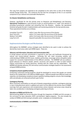 34 | P a g e
The Long Term projects are expected to be completed at the same time as that of the National
Climate Change Action Plan. This reinforces the fact that the convergence of the 2 is an essential
component to our national and sustainable development.
For Disaster Rehabilitation and Recovery
However, specifically for the the priority areas on Response and Rehabilitation and Recovery,
Operational Timelineswere used primarity to give an overall guidance on “rapid” time element in
providing humanitarian activities and recovering from the disasters. Likewise, the operational
timelines will guide the plan’s implementation and monitoring activities for the two priority areas.
These operational timelines are as follows:
Immediate Term (IT) within 1 year after the occurrence of the disaster
Short Term (ST) within 1 to 3 years after the occurrence of the disaster
Medium Term (MT) within 3 to 6 years after the occurrence of the disaster
Long Term (LT) beyond 6 yearsafter the occurrence of the disaster
Implementation Strategies and Mechanisms
Althroughout the NDRRMP, various strategies were identified to be used in order to achieve the
desired key result areas under each DRRM aspect. These are:
Advocacy and Information, Education and Communication (IEC)
A strong national and local commitment is required to save lives and livelihoods threatened by
natural and human-induced disasters. Achieving this will need increasing visibility and
understanding of DRRM and CCA issues, mobilize partnerships, encourage actions and gather public
support for successful implementation of the different activities. The NDRRMP will use evidence-
based advocacy to influence people, policies, structures and systems in order to build resilient
Filipino communities by raising awareness, working with the media and key stakeholders. The
NDRRM will develop advocacy, IEC and various communication strategies based on risk assessments
and good DRRM practices.
Competency-based capability building
Conducting customized training programs should be developed to ensure that people are trained
based on the needed skills in the different DRRM aspects. Different people have different needs and
capacities and developing competency-based capability building programs ensures that knowledge,
skills and attitudes are enhanced and built upon further.
Contingency Planning
More commonly useed before as only part of disaster preparedness activities, contingency planning
is now a living document which is updated and used in all the different the priority areas of DRRM.
Learnings from past experiences and complementary actions between and across areas should be
taken into consideration in developing contingency planning at all levels.
Education on DRRM and CCA for ALL
Mainstreaming DRRM into formal education through the integration of DRRM and CCA concepts in
the curriculum for basic education, NSTP, and bachelors’ degree programs. This also includes the
conduct of DRRM and CCA training to all public sector employees as mandated by law.
Institutionalization of DRRMCs and LDRRMOs
 