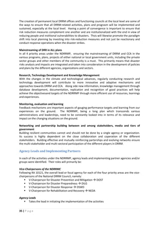 35 | P a g e
The creation of permanent local DRRM offices and functioning councils at the local level are some of
the ways to ensure that all DRRM-related activities, plans and prograsm will be implemented and
sustained, especially at the local level. Having a point of convergence is important to ensure that
risk reduction measures complement one another and are institutionalized with the end in view of
reducing people and institional vulnerabilities to disasters. Thsis will likewise promote the paradigm
shift into local planning by investing into risk-reduction measures and not just be reactionary and
conduct response operations when the disaster strikes.
Mainstreaming of DRR in ALL plans
In all 4 priority areas under the NDRRMP, ensuring the mainstreaming of DRRM and CCA in the
various programs, plans, projects of either national or local government units, including the private
sector groups and other members of the community is a must. This primarily means that disaster
risks analysis and impacts are integrated and taken into consideration in the development of policies
and plans by the different agencies, organizations and sectors.
Research, Technology Development and Knowledge Management
With the changes in the climate and technological advances, regularly conducting research and
technology development will contribute to more innovative and adaptive mechanisms and
approaches towards DRRM and CCA. Along side new information, knowledge management through
database development, documentation, replication and recognition of good practices will help
achieve the objectivesand targets of the NDRRMP through more efficient use of resources, learnings
and experiences.
Monitoring, evaluation and learning
Feedback mechanisms are important aspects of gauging performance targets and learning from our
experiences on the ground. The NDRRMP, being a long plan which transcends various
administrations and leaderships, need to be constantly looked into in terms of its relevance and
impact on the changing situations on the ground.
Networking and partnership building between and among stakeholders, media and tiers of
government
Building resilient communities cannot and should not be done by a single agency or organization.
Its success is highly dependent on the close collaboration and coperation of the different
stakeholders. Building effective and mutually reinforcing parterships and evolving networks ensure
the multi-stakeholder and multi-sectoral participation of the different players in DRRM.
Agency Leads and Implementing Partners
In each of the activities under the NDRRMP, agency leads and implementing partner agencies and/or
groups were identified. Their roles will primarily be:
Vice-Chairpersons of the NDRRMC
Following RA 10121, the overall lead or focal agency for each of the four priority areas are the vice-
chairpersons of the National DRRM Council, namely:
 V-Chairperson for Disaster Prevention and Mitigation  DOST
 V-Chairperson for Disaster Preparedness  DILG
 V-Chairperson for Disaster Response  DSWD
 V-Chairperson for Rehabilitation and Recovery  NEDA
Agency Leads
 Takes the lead in initiating the implementation of the activities
 