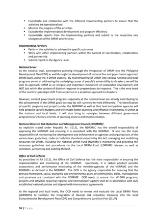 36 | P a g e
 Coordinate and collaborate with the different implementing partners to ensure that the
activities are operationalized
 Monitor the progress of the activities
 Evaluate the implementation development and program efficiency
 Consolidate reports from the implementing partners and submit to the respective vice
chairperson of the DRRM priority area
Implementing Partners
 Perform the activities to achieve the specific outcomes
 Work with other implementing partners within the context of coordination, collaboration
and partnership
 Submit report to the Agency Leads
National Level
At the national level, convergence planning through the integration of DRRM into the Philippine
Development Plan (PDP) as well through the development of national line and government agencies’
DRRM plans along the 4 DRRM aspects. By mainstreaming of DRRM into various national and local
programs aimed at addressing the underlying causes of people’s vulnerability to disasters, we will be
able to approach DRRM as an integral and important component of sustainable development and
NOT just within the context of disaster response or preparedness to response. This is the very heart
of the country’s paradigm shift from a reactive to a proactive approach to disasters.
However, current government programs especially at the national level are already contributing to
the achievement of the DRRM goals but may be still currently termed differently. The identification
of specific programs and projects under the NDRRMP as well as their lead and partner agencies will
help pinpoint specific budgets and will enable better planning and effective investments in DRRM at
the national and local levels. It will also bring in synergies between different government
programmed/schemes in terms of planning process and implementation.
National Disaster Risk Reduction and Management Council (NDRRMC)
As explicitly stated under Republic Act 10121, the NDRRMC has the overall responsibility of
approving the NDRRMP and ensuring it is consistent with the NDRRMF. It also has the main
responsibility of monitoring the development and enforcement by agencies and organizations of the
various laws, guidelines, codes or technical standards required by this Act; managing and mobilizing
resources for DRRM, including the National DRRM Fund (NDRRMF); monitoring and providing the
necessary guidelines and procedures on the Local DRRM Fund (LDRRMF) releases as well as
utilization, accounting and auditing thereof.
Office of Civil Defense
As prescribed in RA 10121, the Office of Civil Defense has the main responsiblity in ensuring the
implementation and monitoring of the NDRRMP. Specifically, it is tasked conduct periodic
assessments and performance monitoring of the member-agencies of the NDRRMC and the
RDRRMCs as defined in the NDRRMP. The OCD is the agency responsible for ensuring that the
physical framework, social, economic and environmental plans of communities, cities, municipalities
and provinces are consistent with the NDRRMP. OCD needs to ensure that all DRR programs,
projects and activities requiring regional and internatioanl support shall be in accordance with duly
established national policies and aligned with international agreements
At the regional and local levels, the OCD needs to review and evaluate the Local DRRM Plans
(LDRRMPs) to facilitate the integration of disaster risk reduction measures into the local
Comprehensive Development Plan (CDP) and Comprehensive Land Use Plan (CLUP)
 