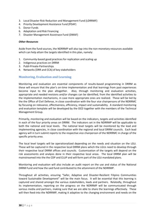 38 | P a g e
3. Local Disaster Risk Reduction and Management Fund (LDRRMF)
4. Priority Development Assistance Fund (PDAF)
5. Donor Funds
6. Adaptation and Risk Financing
7. Disaster Management Assistnace Fund (DMAF)
Other Resources
Aside from the fund sources, the NDRRMP will also tap into the non-monetary resources available
which can help attain the targets identified in this plan, namely:
1. Community-based good practices for replication and scaling up
2. Indigenous practices on DRRM
3. Publi-Private-Partnerships
4. Networks (DRR and CCA) of key stakeholders
Monitoring, Evaluation and Learning
Monitoring and evaluation are essential components of results-based programming in DRRM as
these will ensure that the plan’s on-time implementation and that learnings from past experiences
become input to the plan altogether. Also, through monitoring and evaluation activities,
appropriate and needed revisions and/or changes can be identified, from the identified activities to
the implementation mechanisms, in case more appropriate ones are realized. These will be led by
the the Office of Civil Defense, in close coordination with the four vice chairpersons of the NDRRMC
by focusing on relevance, effectiveness, efficiency, impact and sustainability. A standard monitoring
and evaluation template will be developed by the OCD together with the members of the Technical
Management Group.
Primarily, monitoring and evaluation will be based on the indicators, targets and activities identified
in each of the four priority areas on DRRM. The indicators set in the NDRRMP will be applicable to
both the national and local levels. The national level targets will be monitored by the lead and
implementing agencies, in close coordination with the regional and local DRRM councils. Each lead
agency will in turn submit reports to the respective vice chairperson of the NDRRMC in charge of the
specific priority area.
The local level targets will be operationalized depending on the needs and situation on the LGU.
These will be captured in the respective local DRRM plans which the LGUs need to develop through
their respective local DRRM offices and councils. Customization of the targets will depend on the
risk assessments and analysis done in their respective local areas. The local DRRM plan will be
mainstreamed into the the CDP and CLUP and will form part of the LGU mandated plans.
Monitoring and evaluation will also include an audit report on the use and status of the National
DRRM Fund and how the said fund contributed to the attainment of the NDRRMP.
Throughout all activities, ensuring “Safer, Adaptive and Disaster-Resilient Filipino Communities
toward Sustainable Development” will be the main focus. It will be essential that this learning is
captured and shared amongst the various stakeholders, leads and partners. Relatedly, throughout
its implementation, reporting on the progress on the NDRRMP will be communicated through
various media and partners, making sure that we are able to share the learnings effectively. These
will then feed-into the NDRRMP, making it adaptive to the changing environment and needs on the
 