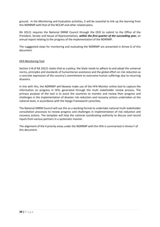 39 | P a g e
ground. In the Monitoring and Evaluation activities, it will be essential to link up the learning from
this NDRRMP with that of the NCCAP and other related plans.
RA 10121 requires the National DRRM Council through the OCD to submit to the Office of the
President, Senate and House of Representatives, within the first quarter of the succeeding year, an
annual report relating to the progress of the implementation of the NDRRMP.
The sugggested steps for monitoring and evaluating the NDRRMP are presented in Annex G of this
document.
HFA Monitoring Tool
Section 2-B of RA 10121 states that as a policy, the State needs to adhere to and adopt the universal
norms, principles and standards of humanitarian assistance and the global effort on risk reduction as
a concrete expression of the country’s commitment to overcome human sufferings due to recurring
disasters.
In line with this, the NDRRMP will likewise make use of the HFA Monitor online tool to capture the
information on progress in HFA, generated through the multi stakeholder review process. The
primary purpose of the tool is to assist the countries to monitor and review their progress and
challenges in the implementation of disaster risk reduction and recovery actions undertaken at the
national level, in accordance with the Hyogo Framework's priorities.
The National DRRM Council will use this as a working format to undertake national multi stakeholder
consultation processes to review progress and challenges in implementation of risk reduction and
recovery actions. The template will help the national coordinating authority to discuss and record
inputs from various partners in a systematic manner.
The alignment of the 4 priority areas under the NDRRMP with the HFA is summarized in Annex F of
this document.
 
