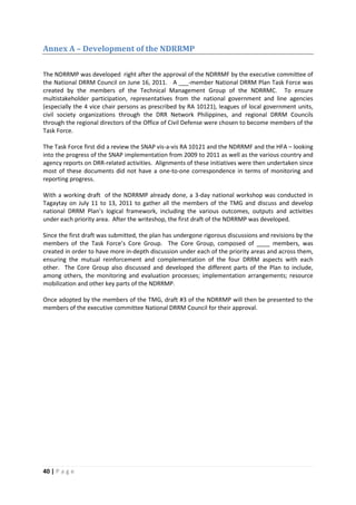 40 | P a g e
Annex A – Development of the NDRRMP
The NDRRMP was developed right after the approval of the NDRRMF by the executive committee of
the National DRRM Council on June 16, 2011. A ___-member National DRRM Plan Task Force was
created by the members of the Technical Management Group of the NDRRMC. To ensure
multistakeholder participation, representatives from the national government and line agencies
(especially the 4 vice chair persons as prescribed by RA 10121), leagues of local government units,
civil society organizations through the DRR Network Philippines, and regional DRRM Councils
through the regional directors of the Office of Civil Defense were chosen to become members of the
Task Force.
The Task Force first did a review the SNAP vis-a-vis RA 10121 and the NDRRMF and the HFA – looking
into the progress of the SNAP implementation from 2009 to 2011 as well as the various country and
agency reports on DRR-related activities. Alignments of these initiatives were then undertaken since
most of these documents did not have a one-to-one correspondence in terms of monitoring and
reporting progress.
With a working draft of the NDRRMP already done, a 3-day national workshop was conducted in
Tagaytay on July 11 to 13, 2011 to gather all the members of the TMG and discuss and develop
national DRRM Plan’s logical framework, including the various outcomes, outputs and activities
under each priority area. After the writeshop, the first draft of the NDRRMP was developed.
Since the first draft was submitted, the plan has undergone rigorous discussions and revisions by the
members of the Task Force’s Core Group. The Core Group, composed of ____ members, was
created in order to have more in-depth discussion under each of the priority areas and across them,
ensuring the mutual reinforcement and complementation of the four DRRM aspects with each
other. The Core Group also discussed and developed the different parts of the Plan to include,
among others, the monitoring and evaluation processes; implementation arrangements; resource
mobilization and other key parts of the NDRRMP.
Once adopted by the members of the TMG, draft #3 of the NDRRMP will then be presented to the
members of the executive committee National DRRM Council for their approval.
 