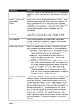 42 | P a g e
Terminology Definition
performance growth, the government’s fiscal position and the balance
of payments. (Focus. ECLAC Newsletter Issue 4, October – December
2008)
Damage Assessment and
Needs Analysis
(DANA)
Damage assessment is of the greatest importance in obtaiing a rapid
diagnosis of the remaining functions and operational capacity of the
systems, the damage suffered, its causes and required repairs and
rehabilitation. Such an assessment will help to locate and quantify the
needs that must be met in order to establish key services and to
estimate the time needed until they can be back in operation.
(PAHO/WHO)
Emergency From the Latin word emergentia meaning a dipping or plunging. A
sudden condition or state of affairs calling for immediate action.
Hazard Mapping Process of establishing geographically where and to what extent
particular hazards/phenomena are likely to pose a threat to people,
property, infrastructure and economic activities
Humanitarian Principles The UNOCHA definse humanitarian through the following principles
which provide the fundamental foundations for humanitarian action:
(a) Humanity – Human suffering must be addressed wherever it is
found. The purpose of humanitarian action is to protect life
and health and ensure respect for human beings;
(b) Neutrality – Humanitarian actors must not take sides in
hostilities or engage in controversies of a political, racial,
religious or ideological nature;
(c) Impartiality – Humanitarian action must be carried out on the
basis of need alone, giving priority to the most urgent cases of
distress and making no distinctions on the basis of nationality,
race, gender, religious belief, class or political opinions;
(d) Operational Independence – Humanitarian action must be
autonomous from the political, economic, militray or other
objectives that any actor may hold with regard to areas where
humanitarian action is being implemented
Incident Command System
(ICS)
A systematic tool used for the command, control, and coordination of
emergency response. It is a set of personnel, policies, procedures,
facilities, and equipment, integrated into a common organizational
structure designed to improve emergency response operations of all
types and complexities. It is based upon a flexible, scalable response
organization providing a common framework within which people can
work together effectively. ICS has been summarized as a "first-on-
scene" structure, where the first responder of a scene has charge of
the scene until the incident has been declared resolved, a superior-
ranking responder arrives on scene and receives command, or the
Incident Commander appoints another individual Incident Commander.
(US Center for Excellence in Disaster Management & Humanitarian
Assistance)
 