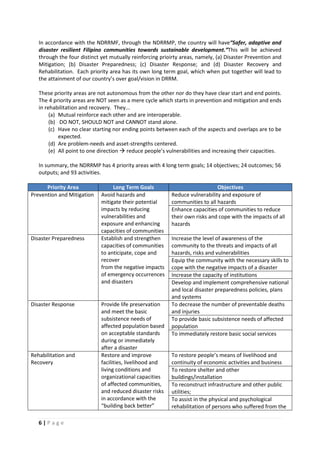 6 | P a g e
In accordance with the NDRRMF, through the NDRRMP, the country will have“Safer, adaptive and
disaster resilient Filipino communities towards sustainable development.”This will be achieved
through the four distinct yet mutually reinforcing prioirty areas, namely, (a) Disaster Prevention and
Mitigation; (b) Disaster Preparedness; (c) Disaster Response; and (d) Disaster Recovery and
Rehabilitation. Each priority area has its own long term goal, which when put together will lead to
the attainment of our country’s over goal/vision in DRRM.
These priority areas are not autonomous from the other nor do they have clear start and end points.
The 4 priority areas are NOT seen as a mere cycle which starts in prevention and mitigation and ends
in rehabilitation and recovery. They...
(a) Mutual reinforce each other and are interoperable.
(b) DO NOT, SHOULD NOT and CANNOT stand alone.
(c) Have no clear starting nor ending points between each of the aspects and overlaps are to be
expected.
(d) Are problem-needs and asset-strengths centered.
(e) All point to one direction  reduce people’s vulnerabilities and increasing their capacities.
In summary, the NDRRMP has 4 priority areas with 4 long term goals; 14 objectives; 24 outcomes; 56
outputs; and 93 activities.
Priority Area Long Term Goals Objectives
Prevention and Mitigation Avoid hazards and
mitigate their potential
impacts by reducing
vulnerabilities and
exposure and enhancing
capacities of communities
Reduce vulnerability and exposure of
communities to all hazards
Enhance capacities of communities to reduce
their own risks and cope with the impacts of all
hazards
Disaster Preparedness Establish and strengthen
capacities of communities
to anticipate, cope and
recover
from the negative impacts
of emergency occurrences
and disasters
Increase the level of awareness of the
community to the threats and impacts of all
hazards, risks and vulnerabilities
Equip the community with the necessary skills to
cope with the negative impacts of a disaster
Increase the capacity of institutions
Develop and implement comprehensive national
and local disaster preparedness policies, plans
and systems
Disaster Response Provide life preservation
and meet the basic
subsistence needs of
affected population based
on acceptable standards
during or immediately
after a disaster
To decrease the number of preventable deaths
and injuries
To provide basic subsistence needs of affected
population
To immediately restore basic social services
Rehabilitation and
Recovery
Restore and improve
facilities, livelihood and
living conditions and
organizational capacities
of affected communities,
and reduced disaster risks
in accordance with the
“building back better”
To restore people’s means of livelihood and
continuity of economic activities and business
To restore shelter and other
buildings/installation
To reconstruct infrastructure and other public
utilities;
To assist in the physical and psychological
rehabilitation of persons who suffered from the
 