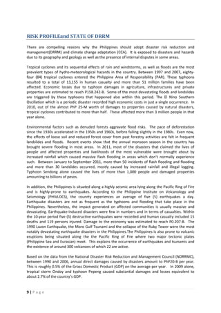 9 | P a g e
RISK PROFILEand STATE OF DRRM
There are compelling reasons why the Philippines should adopt disaster risk reduction and
management(DRRM) and climate change adaptation (CCA). It is exposed to disasters and hazards
due to its geography and geology as well as the presence of internal disputes in some areas.
Tropical cyclones and its sequential effects of rain and windstorms, as well as floods are the most
prevalent types of hydro-meteorological hazards in the country. Between 1997 and 2007, eighty-
four (84) tropical cyclones entered the Philippine Area of Responsibility (PAR). These typhoons
resulted to a total of 13,155 in human casualty and more than 51 million families have been
affected. Economic losses due to typhoon damages in agriculture, infrastructures and private
properties are estimated to reach P158.242-B. Some of the most devastating floods and landslides
are triggered by these typhoons that happened also within this period. The El Nino Southern
Oscillation which is a periodic disaster recorded high economic costs in just a single occurrence. In
2010, out of the almost PhP 25-M worth of damages to properties caused by natural disasters,
tropical cyclones contributed to more than half. These affected more than 3 million people in that
year alone.
Environmental factors such as denuded forests aggravate flood risks. The pace of deforestation
since the 1930s accelerated in the 1950s and 1960s, before falling slightly in the 1980s. Even now,
the effects of loose soil and reduced forest cover from past forestry activities are felt in frequent
landslides and floods. Recent events show that the annual monsoon season in the country has
brought severe flooding in most areas. In 2011, most of the disasters that claimed the lives of
people and affected properties and livelihoods of the most vulnerable were brought about by
increased rainfall which caused massive flash flooding in areas which don’t normally experience
such. Between January to September 2011, more than 50 incidents of flash flooding and flooding
and more than 30 landslides occurred, mostly caused by increased rainfall and illegal logging.
Typhoon Sendong alone caused the lives of more than 1,000 people and damaged properties
amounting to billions of pesos.
In addition, the Philippines is situated along a highly seismic area lying along the Pacific Ring of Fire
and is highly-prone to earthquakes. According to the Philippine Institute on Volcanology and
Seismology (PHIVLOCS), the counrty experiences an average of five (5) earthquakes a day.
Earthquake disasters are not as frequent as the typhoons and flooding that take place in the
Philippines. Nevertheless, the impact generated on affected communities is usually massive and
devastating. Earthquake-induced disasters were few in numbers and in terms of casualties. Within
the 10-year period five (5) destructive earthquakes were recorded and human casualty included 15
deaths and 119 persons injured. Damage to the economy was estimated to reach P0.207-B. The
1990 Luzon Earthquake, the Moro Gulf Tsunami and the collapse of the Ruby Tower were the most
notably devastating earthquake disasters in the Philippines.The Philippines is also prone to volcanic
eruptions being situated along the the Pacific Ring of Fire where two major tectonic plates
(Philippine Sea and Eurasian) meet. This explains the occurrence of earthquakes and tsunamis and
the existence of around 300 volcanoes of which 22 are active.
Based on the data from the National Disaster Risk Reduction and Management Council (NDRRMC),
between 1990 and 2006, annual direct damages caused by disasters amount to PhP20-B per year.
This is roughly 0.5% of the Gross Domestic Product (GDP) on the average per year. In 2009 alone,
tropical storm Ondoy and typhoon Pepeng caused substantial damages and losses equivalent to
about 2.7% of the country’s GDP.
 
