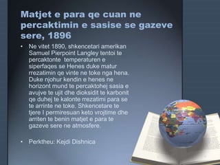 Matjet e para qe cuan ne
percaktimin e sasise se gazeve
sere, 1896
• Ne vitet 1890, shkencetari amerikan
Samuel Pierpoint Langley tentoi te
percaktonte temperaturen e
siperfaqes se Henes duke matur
rrezatimin qe vinte ne toke nga hena.
Duke njohur kendin e henes ne
horizont mund te percaktohej sasia e
avujve te ujit dhe dioksidit te karbonit
qe duhej te kalonte rrezatimi para se
te arrinte ne toke. Shkencetare te
tjere I permiresuan keto vrojtime dhe
arriten te benin matjet e para te
gazeve sere ne atmosfere.
• Perktheu: Kejdi Dishnica
 