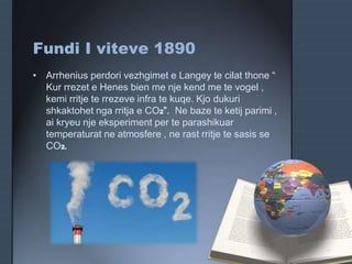 Fundi I viteve 1890
• Arrhenius perdori vezhgimet e Langey te cilat thone “
Kur rrezet e Henes bien me nje kend me te vogel ,
kemi rritje te rrezeve infra te kuqe. Kjo dukuri
shkaktohet nga rritja e CO2”. Ne baze te ketij parimi ,
ai kryeu nje eksperiment per te parashikuar
temperaturat ne atmosfere , ne rast rritje te sasis se
CO2.
 
