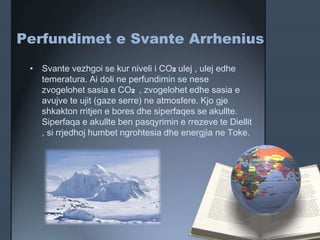 Perfundimet e Svante Arrhenius
• Svante vezhgoi se kur niveli i CO2 ulej , ulej edhe
temeratura. Ai doli ne perfundimin se nese
zvogelohet sasia e CO2 , zvogelohet edhe sasia e
avujve te ujit (gaze serre) ne atmosfere. Kjo gje
shkakton rritjen e bores dhe siperfaqes se akullte.
Siperfaqa e akullte ben pasqyrimin e rrezeve te Diellit
, si rrjedhoj humbet ngrohtesia dhe energjia ne Toke.
 