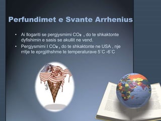 • Ai llogariti se pergjysmimi CO2 , do te shkaktonte
dyfishimin e sasis se akullit ne vend.
• Pergjysmimi I CO2 , do te shkaktonte ne USA , nje
rritje te eprgjithshme te temperaturave 5˚C -6˚C
Perfundimet e Svante Arrhenius
 
