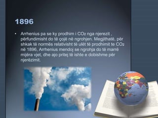 1896
• Arrhenius pa se ky prodhim i CO2 nga njerezit ,
përfundimisht do të çojë në ngrohjen. Megjithatë, për
shkak të normës relativisht të ulët të prodhimit te CO2
në 1896, Arrhenius mendoj se ngrohja do të marrë
mijëra vjet, dhe ajo pritej të ishte e dobishme për
njerëzimit.
 