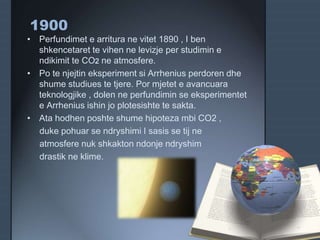 1900
• Perfundimet e arritura ne vitet 1890 , I ben
shkencetaret te vihen ne levizje per studimin e
ndikimit te CO2 ne atmosfere.
• Po te njejtin eksperiment si Arrhenius perdoren dhe
shume studiues te tjere. Por mjetet e avancuara
teknologjike , dolen ne perfundimin se eksperimentet
e Arrhenius ishin jo plotesishte te sakta.
• Ata hodhen poshte shume hipoteza mbi CO2 ,
duke pohuar se ndryshimi I sasis se tij ne
atmosfere nuk shkakton ndonje ndryshim
drastik ne klime.
 