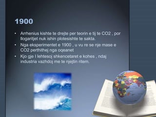 1900
• Arrhenius kishte te drejte per teorin e tij te CO2 , por
llogaritjet nuk ishin plotesishte te sakta.
• Nga eksperimentet e 1900 , u vu re se nje mase e
CO2 perthithej nga oqeanet
• Kjo gje I lehtesoj shkencetaret e kohes , ndaj
industria vazhdoj me te njejtin ritem.
 