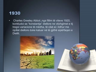 1930
• Charles Greeley Abbot.,nga fillim të viteve 1920,
konkludoi se “konstantja” diellore ne vëzhgimet e tij
tregoi variacione të mëdha, të cilat ai i lidhur me
njollat diellore duke kaluar në të gjithë sipërfaqen e
Diellit.
 