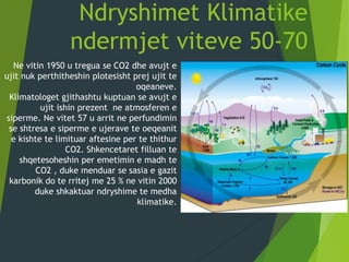 Ndryshimet Klimatike
ndermjet viteve 50-70
Ne vitin 1950 u tregua se CO2 dhe avujt e
ujit nuk perthitheshin plotesisht prej ujit te
oqeaneve.
Klimatologet gjithashtu kuptuan se avujt e
ujit ishin prezent ne atmosferen e
siperme. Ne vitet 57 u arrit ne perfundimin
se shtresa e siperme e ujerave te oeqeanit
e kishte te limituar aftesine per te thithur
CO2. Shkencetaret filluan te
shqetesoheshin per emetimin e madh te
CO2 , duke menduar se sasia e gazit
karbonik do te rritej me 25 % ne vitin 2000
duke shkaktuar ndryshime te medha
klimatike.
 