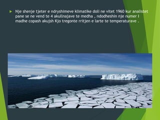  Nje shenje tjeter e ndryshimeve klimatike doli ne vitet 1960 kur analistet
pane se ne vend te 4 akullnajave te medha , ndodheshin nje numer I
madhe copash akujsh Kjo tregonte rritjen e larte te temperaturave .
 