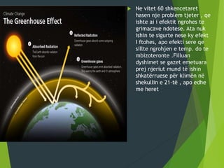  Ne vitet 60 shkencetaret
hasen nje problem tjeter , qe
ishte ai i efektit ngrohes te
grimacave ndotese. Ata nuk
ishin te sigurte nese ky efekt
I ftohes, apo efekti sere qe
sillte ngrohjen e temp. do te
mbizoteronte .Filluan
dyshimet se gazet emetuara
prej njeriut mund të ishin
shkatërruese për klimën në
shekullin e 21-të , apo edhe
me heret
 