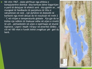 Në vitin 1967 , duke përfituar nga aftësia e
kompjuterëve dixhital disa kerkues bëne llogaritjen
e parë të detajuar të efektit serë . Ata gjetën se , në
mungesë të feedbacks të panjohura të tilla si
ndryshimet në retë , një dyfishim të dioksidit të
karbonit nga niveli aktual do të rezultojë në rreth 2
° C në rritjen e temperaturës globale . Kjo gje do te
kishte nje ndikim të theksuar edhe në uljen e nivelit
të ujit , përkatësisht në uljen e sipërfaqes së shumë
liqeneve. Liqeni i Madh i Kripur në Amerikë (ShBA) , I
cili në 100 vitet e fundit është zvogëluar për gati dy
herë.
 