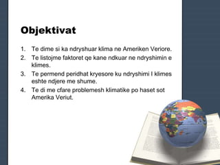 Objektivat
1. Te dime si ka ndryshuar klima ne Ameriken Veriore.
2. Te listojme faktoret qe kane ndkuar ne ndryshimin e
klimes.
3. Te permend peridhat kryesore ku ndryshimi I klimes
eshte ndjere me shume.
4. Te di me cfare problemesh klimatike po haset sot
Amerika Veriut.
 