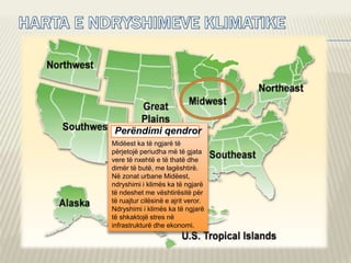 Perëndimi qendror
Midëest ka të ngjarë të
përjetojë periudha më të gjata
vere të nxehtë e të thatë dhe
dimër të butë, me lagështirë.
Në zonat urbane Midëest,
ndryshimi i klimës ka të ngjarë
të ndeshet me vështirësitë për
të ruajtur cilësinë e ajrit veror.
Ndryshimi i klimës ka të ngjarë
të shkaktojë stres në
infrastrukturë dhe ekonomi.
 