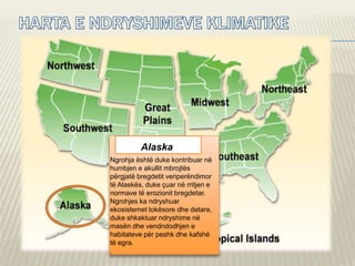 Alaska
Ngrohja është duke kontribuar në
humbjen e akullit mbrojtës
përgjatë bregdetit veriperëndimor
të Alaskës, duke çuar në rritjen e
normave të erozionit bregdetar.
Ngrohjes ka ndryshuar
ekosistemet tokësore dhe detare,
duke shkaktuar ndryshime në
masën dhe vendndodhjen e
habitateve për peshk dhe kafshë
të egra.
.
 
