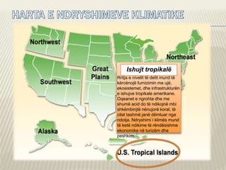 Ishujt tropikalë
Rritja e nivelit të detit mund të
kërcënojë furnizimin me ujë,
ekosistemet, dhe infrastrukturën
e ishujve tropikale amerikane.
Oqeanet e ngrohta dhe me
shumë acid do të ndikojnë mbi
shkëmbinjtë nënujorë koral, të
cilat tashmë janë dëmtuar nga
ndotja. Ndryshimi i klimës mund
të ketë ndikime të rëndësishme
ekonomike në turizëm dhe
peshkim.
 