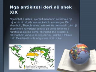 Nga kohët e lashta , njerëzit mendonin se klima e një
rajoni do të ndryshonte me kalimin e shekujve. Për
shembull , Theophrastus , një nxënës i Aristotelit ,bëri një
ekperiment ku vërtetoi se toka pa pemë ishte me e
ngrohtë se ajo me pemë. Rilindasit dhe dijetarët e
mëvonshëm vunë re se shpyllëzimi, kullotja e tokave
rreth Mesdheut kishte ndryshuar motin lokal.
 