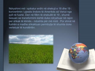 Ndryshimi më i spikatur erdhi në shekujt e 18 dhe 19 :
konvertimin i pjesës lindore të Amerikës së Veriut nga
pyll në fushë. Deri në fillim të shekullit të 19 , shumë
besuan se transformimi është duke ndryshuar në rajon
per shkak të klimës - ndoshta për më mirë . Por shirat në
fushën e madhe shkaktuan permbytje të shumta duke
vertetuar të kundërtën.
 