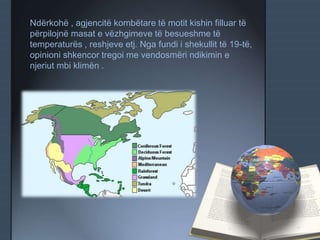 Ndërkohë , agjencitë kombëtare të motit kishin filluar të
përpilojnë masat e vëzhgimeve të besueshme të
temperaturës , reshjeve etj. Nga fundi i shekullit të 19-të,
opinioni shkencor tregoi me vendosmëri ndikimin e
njeriut mbi klimën .
 