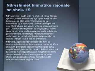Ndryshimet klimatike rajonale
ne shek. 19
• Ndryshimi me I madh erdhi ne shek. 18-19 kur brenda
nje brezi, amerika verilindore nga pyje u kthye ne toke
bujqesore. Ne fillim shek. 19 mendohej se ky
transformim po e ndryshonte klimen e vendit per me
mire. Kur thatesira zuri vendin u tha se shiu do vinte me
pas. Disa eksperte raportuan se shpyllezimi jo vetem
bente qe uji I shiut te shkaktonte permbytje te kota, por
pakesonte edhe vete reshjet. Profesoret europiane
pretendonin se vendet orientale te lindjes se afert ne
lashtesi I kthyen tokat e tyre ne shkretetira.
• Nderkohe, agjensite nderkombetare te motit po
analizonin te dhenat per temperaturen, reshjet etj. Kur u
analizuan grafiket ata treguan ulje dhe ngritje por jo
ndryshime afatgjata. Ne fund shek. 19 shkencetaret nuk
besonin se njerezit po shkaktonin ndryshime ne klime
dhe pavaresisht ndryshimeve regjionale ne klime,
shume pak persona besonin se njerezit mund te
ndikonin ne klimen e te gjithe botes.
 