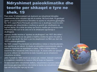 Ndryshimet paieoklimatike dhe
teorite per shkaqet e tyre ne
shek. 19
• Para shek.18 shkencetaret nuk dyshonin se ndryshimet klimatike
parahistorike ishin ndryshe nga ato te sotme. Ne fund shek.18 gjeologet
gjeten prova te ndryshimeve klimatike ne epoka te ndryshme gjeologjike.
Ne 1815 Jean-Pierre Perraudin pershkroi se si akullnajat mund te ishin
pergjegjes per shkembinjte e medhenj te granitit qe ndodheshin ne
luginat alpine. Ai e dinte se duhej nje force e madhe per te levizur keto
shkembinj dhe vuri re te cara ne to te shkatuara nga levizja e
akullnajave.
• Agassiz zhvilloi teorine e “epokes se akullnajave” me 1837 dhe ishte I
pari qe pretendonte se nje pjese e madhe e botes ka qene me pare e
mbuluar nga akulli. Kjo teori u pa me skepticizem ne fillim por deri me
1870 u pranua gjeresisht.
• Ne 1824 Joseph Fourierzbuloi se atmosfera e tokes e mbante planetin,
me ngrohte se ne vakum. Ai zbuloi se atmosfera transmetonte vale te
drites se dukshme ne siperfaqen e tokes. Toka e thithte driten e
dukshme dhe rrezatonte drite infra te kuqe. Ai zbuloi edhe se njerezit
mund te ndikoni ne ndryshime te ketij rrezatimi qe do shkaktonin
ndryshime ne klime.
• John Tyndall ne 1864 zbuloi se avujt e ujit, metani, dioksidi I karbonit etj
e zvogelonin rrezatimin e rrezeve infra te kuqe ne hapesire.
• Te tjera teori ishin ndryshimet diellore, ndryshimet e rrymave detare dhe
permbysja gjeomagnetike e cila kishte te bente me ndryshimin e poleve
nga veri ne jug dhe nga jug ne veri.
 