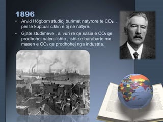1896
• Arvid Högbom studioj burimet natyrore te CO2 ,
per te kuptuar ciklin e tij ne natyre.
• Gjate studimeve , ai vuri re qe sasia e CO2 qe
prodhohej natyralishte , ishte e barabarte me
masen e CO2 qe prodhohej nga industria.
 