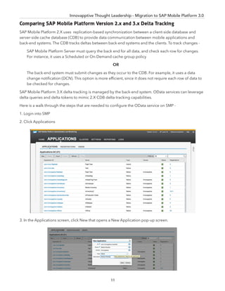 Innovapptive Thought Leadership - Migration to SAP Mobile Platform 3.0
Comparing SAP Mobile Platform Version 2.x and 3.x Delta Tracking
SAP Mobile Platform 2.X uses replication-based synchronization between a client-side database and
server-side cache database (CDB) to provide data communication between mobile applications and
back-end systems. The CDB tracks deltas between back-end systems and the clients. To track changes -
SAP Mobile Platform Server must query the back end for all data, and check each row for changes.
For instance, it uses a Scheduled or On-Demand cache group policy
OR
The back-end system must submit changes as they occur to the CDB. For example, it uses a data
change notiﬁcation (DCN). This option is more efﬁcient, since it does not require each row of data to
be checked for changes.
SAP Mobile Platform 3.X delta tracking is managed by the back-end system. OData services can leverage
delta queries and delta tokens to mimic 2.X CDB delta-tracking capabilities.
Here is a walk through the steps that are needed to conﬁgure the OData service on SMP -
1. Login into SMP
2. Click Applications
3. In the Applications screen, click New that opens a New Application pop-up screen.
11
 