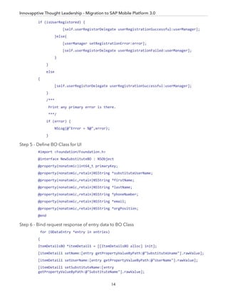if (isUserRegistored) {
[self.userRegistorDelegate userRegistrationSuccessful:userManager];
}else{
[userManager setRegistrationError:error];
[self.userRegistorDelegate userRegistrationFailed:userManager];
}
}
else
{
[self.userRegistorDelegate userRegistrationSuccessful:userManager];
}
/***
Print any primary error is there.
***/
if (error) {
NSLog(@"Error = %@",error);
}
Step 5 - Deﬁne BO Class for UI
#import <Foundation/Foundation.h>
@interface NewSubstituteBO : NSObject
@property(nonatomic)int64_t primaryKey;
@property(nonatomic,retain)NSString *substituteUserName;
@property(nonatomic,retain)NSString *firstName;
@property(nonatomic,retain)NSString *lastName;
@property(nonatomic,retain)NSString *phoneNumber;
@property(nonatomic,retain)NSString *email;
@property(nonatomic,retain)NSString *orgPosition;
@end
Step 6 - Bind request response of entry data to BO Class
for (ODataEntry *entry in entries)
{
ItemDetailsBO *itemDetail1 = [[ItemDetailsBO alloc] init];
[itemDetail1 setName:[entry getPropertyValueByPath:@"SubstituteUname"].rawValue];
[itemDetail1 setUserName:[entry getPropertyValueByPath:@"UserName"].rawValue];
[itemDetail1 setSubstituteName:[entry
getPropertyValueByPath:@"SubstituteName"].rawValue];
Innovapptive Thought Leadership - Migration to SAP Mobile Platform 3.0
14
 