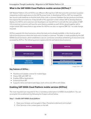 Innovapptive Thought Leadership - Migration to SAP Mobile Platform 3.0
What is the SAP HANA Cloud Platform mobile services (HCPms) ?
SAP Mobile Platform 3.0 and HCPms are different offerings from SAP, that serve the same basic purpose –
integrating mobile applications to the SAP Business Suite. In developing HCPms, SAP has merged the
two source-code baselines so that the bulk of the code is common between the two products and there-
fore expose the same behavior. A key beneﬁt of this approach is that it allows SAP to develop features,
deploy it to HCPms and customers and developers can beneﬁt from it and with the next update of SMP
3.0 on-premise customers will have the same feature available as well. All this glued together with a
single mobile SDK means that an app written for HCPms can also run against SMP 3.0 - no code change
required.
HCPms supports full-cloud scenarios, where the back-end is already available in the cloud as well as
hybrid-cloud scenarios where the back-end is located on premise. The latter is made possible by the SAP
HANA Cloud Connector, which establishes a secure connection and allows whitelisting of resources to be
accessed by HCPms. The following picture explains the full and hybrid cloud scenarios.
Key Features of HCPms -
Flexible and Scalable runtime for mobile Apps
Shares SDK with SMP 3.0
Enables Ofﬂine Applications
Enhanced Push API
Supports native and hybrid web Apps, both online and ofﬂine with Odata
Enabling SAP HANA Cloud Platform mobile services (HCPms)
The most important pre-requisite for this is mandatory subscription to HANA cloud platform. You can
accomplish this enablement by following the 4 steps outlined below -
Step 1 - Enable SAP HANA cloud platform
1. Open your browser and navigate to https://hanatrial.ondemand.com/cockpit
2. Click Services in the content pane on the left.
Image Credit : SAP
18
 