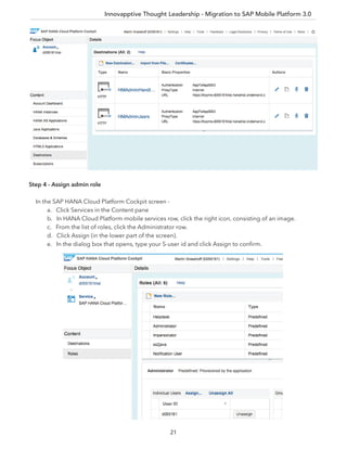 Innovapptive Thought Leadership - Migration to SAP Mobile Platform 3.0
21
Step 4 - Assign admin role
In the SAP HANA Cloud Platform Cockpit screen -
a. Click Services in the Content pane
b. In HANA Cloud Platform mobile services row, click the right icon, consisting of an image.
c. From the list of roles, click the Administrator row.
d. Click Assign (in the lower part of the screen).
e. In the dialog box that opens, type your S-user id and click Assign to conﬁrm.
 
