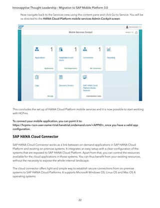 Innovapptive Thought Leadership - Migration to SAP Mobile Platform 3.0
Now navigate back to the Services view using the content pane and click Go to Service. You will be
re-directed to the HANA Cloud Platform mobile services Admin Cockpit screen.
This concludes the set up of HANA Cloud Platform mobile services and it is now possible to start working
with HCPms.
To connect your mobile application, you can point it to:
https://hcpms-<scn-user-name>trial.hanatrial.ondemand.com/<APPID>, once you have a valid app
conﬁguration.
SAP HANA Cloud Connector
SAP HANA Cloud Connector works as a link between on-demand applications in SAP HANA Cloud
Platform and existing on-premise systems. It integrates an easy setup with a clear conﬁguration of the
systems that are exposed to SAP HANA Cloud Platform. Apart from that, you can control the resources
available for the cloud applications in those systems. You can thus beneﬁt from your existing resources,
without the necessity to expose the whole internal landscape.
The cloud connector offers light and simple way to establish secure connections from on-premise
systems to SAP HANA Cloud Platforms. It supports Microsoft Windows OS, Linux OS and Mac OS X
operating systems.
22
 