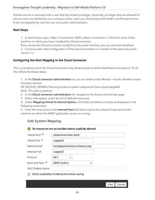 Innovapptive Thought Leadership - Migration to SAP Mobile Platform 3.0
that the service is executed with a user that has limited privileges. Generally, privileges that are allowed for
service users are deﬁned by your company policy. Later, you should adjust the folder and ﬁle permissions
to be manageable by only this user and system administrators.
Next Steps
1. In the browser, type: https://<hostname>:8443, where <hostname> is the host name of the
machine on which you have installed the Cloud connector.
If you access the Cloud connector locally from the same machine, you can just enter localhost.
2. Continue with initial conﬁguration of the Cloud connector 2.x. It works in the same way as for
version 1.x.
Configuring the Host Mapping in the Cloud Connector
This is mandatory since the Cloud Connector only allows access to white-listed back-end systems. To do
this, follow the below steps:
1. In the Cloud connector administration UI, you can check under Monitor > Audit, whether access
has been denied.
OP_ACCESS_DENIED, Denying access to system abapserver.hana.cloud:sapgw42
Note: This step is optional.
2. In the Cloud connector administration UI, navigate to the Access Control tab page.
3. Add a new system under the list of deﬁned resources.
4. Under Mapping Virtual To Internal System, click Add and deﬁne an entry as displayed in the
following screenshot.
5. Enter the host name in the Internal Host ﬁeld that must be the physical host name of the
machine on which the ABAP application server is running.
24
 
