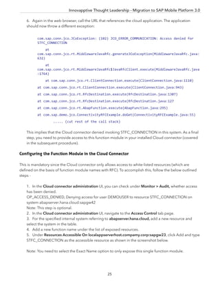 Innovapptive Thought Leadership - Migration to SAP Mobile Platform 3.0
25
6. Again in the web browser, call the URL that references the cloud application. The application
should now throw a different exception:
com.sap.conn.jco.JCoException: (102) JCO_ERROR_COMMUNICATION: Access denied for
STFC_CONNECTION
at
com.sap.conn.jco.rt.MiddlewareJavaRfc.generateJCoException(MiddlewareJavaRfc.java:
632)
at
com.sap.conn.jco.rt.MiddlewareJavaRfc$JavaRfcClient.execute(MiddlewareJavaRfc.java
:1764)
at com.sap.conn.jco.rt.ClientConnection.execute(ClientConnection.java:1110)
at com.sap.conn.jco.rt.ClientConnection.execute(ClientConnection.java:943)
at com.sap.conn.jco.rt.RfcDestination.execute(RfcDestination.java:1307)
at com.sap.conn.jco.rt.RfcDestination.execute(RfcDestination.java:127
at com.sap.conn.jco.rt.AbapFunction.execute(AbapFunction.java:295)
at com.sap.demo.jco.ConnectivityRFCExample.doGet(ConnectivityRFCExample.java:55)
..... (cut rest of the call stack)
This implies that the Cloud connector denied invoking STFC_CONNECTION in this system. As a ﬁnal
step, you need to provide access to this function module in your installed Cloud connector (covered
in the subsequent procedure).
Configuring the Function Module in the Cloud Connector
This is mandatory since the Cloud connector only allows access to white-listed resources (which are
deﬁned on the basis of function module names with RFC). To accomplish this, follow the below outlined
steps -
1. In the Cloud connector administration UI, you can check under Monitor > Audit, whether access
has been denied.
OP_ACCESS_DENIED, Denying access for user DEMOUSER to resource STFC_CONNECTION on
system abapserver.hana.cloud:sapgw42
Note: This step is optional.
2. In the Cloud connector administration UI, navigate to the Access Control tab page.
3. For the speciﬁed internal system referring to abapserver.hana.cloud, add a new resource and
select the system in the table.
4. Add a new function name under the list of exposed resources.
5. Under Resources Accessible On localappserverhost.compamy.corp:sapgw23, click Add and type
STFC_CONNECTION as the accessible resource as shown in the screenshot below.
Note: You need to select the Exact Name option to only expose this single function module.
 