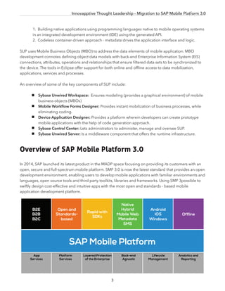 Innovapptive Thought Leadership - Migration to SAP Mobile Platform 3.0
3
1. Building native applications using programming languages native to mobile operating systems
in an integrated development environment (IDE) using the generated API.
2. Codeless container-driven approach - metadata drives the application interface and logic.
SUP uses Mobile Business Objects (MBO) to address the data elements of mobile application. MBO
development connotes deﬁning object data models with back-end Enterprise Information System (EIS)
connections, attributes, operations and relationships that ensure ﬁltered data sets to be synchronized to
the device. The tools in Eclipse offer support for both online and ofﬂine access to data mobilization,
applications, services and processes.
An overview of some of the key components of SUP include:
Sybase Unwired Workspace: Ensures modeling (provides a graphical environment) of mobile
business objects (MBOs)
Mobile Workﬂow Forms Designer: Provides instant mobilization of business processes, while
eliminating coding.
Device Application Designer: Provides a platform wherein developers can create prototype
mobile applications with the help of code generation approach.
Sybase Control Center: Lets administrators to administer, manage and oversee SUP.
Sybase Unwired Server: Is a middleware component that offers the runtime infrastructure.
Overview of SAP Mobile Platform 3.0
In 2014, SAP launched its latest product in the MADP space focusing on providing its customers with an
open, secure and full-spectrum mobile platform. SMP 3.0 is now the latest standard that provides an open
development environment, enabling users to develop mobile applications with familiar environments and
languages, open source tools and third party toolkits, libraries and frameworks. Using SMP 3possible to
swiftly design cost-effective and intuitive apps with the most open and standards - based mobile
application development platform.
SAP Mobile Platform
B2E
B2B
B2C
Open and
Standards-
based
Rapid with
SDKs
Native
Hybrid
Mobile Web
Metadata
SMS
Android
iOS
Windows
Offline
App
Services
Platform
Services
Layered Protection
of the Enterprise
Back-end
Agnostic
Lifecycle
Management
Analytics and
Reporting
 