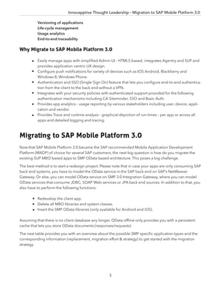 Innovapptive Thought Leadership - Migration to SAP Mobile Platform 3.0
5
Versioning of applications
Life-cycle management
Usage analytics
End-to-end traceability
Why Migrate to SAP Mobile Platform 3.0
Easily manage apps with simpliﬁed Admin UI - HTML5 based; integrates Agentry and SUP and
provides application centric UX design.
Conﬁgure push notiﬁcations for variety of devices such as IOS Android, Blackberry and
Windows 8, Windows Phone.
Authentication and SSO (Single Sign On) feature that lets you conﬁgure end-to-end authentica-
tion from the client to the back end without a VPN.
Integrates with your security policies with authenticated support provided for the following
authentication mechanisms including CA Siteminder, SSO and Basic Auth.
Provides app analytics - usage reporting by various stakeholders including user, device, appli-
cation and vendor.
Provides Trace and runtime analysis - graphical depiction of run times - per app or across all
apps and detailed logging and tracing.
Migrating to SAP Mobile Platform 3.0
Now that SAP Mobile Platform 3.0 became the SAP recommended Mobile Application Development
Platform (MADP) of choice for several SAP customers, the next big question is how do you migrate the
existing SUP MBO based apps to SMP OData based architecture. This poses a big challenge.
The best method is to start a redesign project. Please note that in case your apps are only consuming SAP
back end systems, you have to model the OData service in the SAP back end on SAP’s NetWeaver
Gateway. Or else, you can model OData service on SMP 3.0 Integration Gateway, where you can model
OData services that consume JDBC, SOAP Web services or JPA back end sources. In addition to that, you
also have to perform the following functions:
Redevelop the client app.
Delete all MBO libraries and system classes.
Insert the SMP OData libraries (only available for Android and iOS).
Assuming that there is no client database any longer, OData ofﬂine only provides you with a persistent
cache that lets you store OData documents (responses/requests).
The next table provides you with an overview about the possible SMP speciﬁc application types and the
corresponding information (replacement, migration effort & strategy) to get started with the migration
strategy.
 