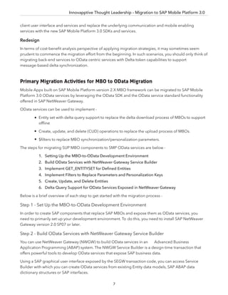 Innovapptive Thought Leadership - Migration to SAP Mobile Platform 3.0
7
client user interface and services and replace the underlying communication and mobile enabling
services with the new SAP Mobile Platform 3.0 SDKs and services.
Redesign
In terms of cost-beneﬁt analysis perspective of applying migration strategies, it may sometimes seem
prudent to commence the migration effort from the beginning. In such scenarios, you should only think of
migrating back-end services to OData centric services with Delta token capabilities to support
message-based delta synchronization.
Primary Migration Activities for MBO to OData Migration
Mobile Apps built on SAP Mobile Platform version 2.X MBO framework can be migrated to SAP Mobile
Platform 3.0 OData services by leveraging the OData SDK and the OData service standard functionality
offered in SAP NetWeaver Gateway.
OData services can be used to implement -
Entity set with delta query support to replace the delta download process of MBOs to support
ofﬂine
Create, update, and delete (CUD) operations to replace the upload process of MBOs.
$ﬁlters to replace MBO synchronization/personalization parameters.
The steps for migrating SUP MBO components to SMP OData services are below -
1. Setting Up the MBO-to-OData Development Environment
2. Build OData Services with NetWeaver Gateway Service Builder
3. Implement GET_ENTITYSET for Deﬁned Entities
4. Implement Filters to Replace Parameters and Personalization Keys
5. Create, Update, and Delete Entities
6. Delta Query Support for OData Services Exposed in NetWeaver Gateway
Below is a brief overview of each step to get started with the migration process -
Step 1 - Set Up the MBO-to-OData Development Environment
In order to create SAP components that replace SAP MBOs and expose them as OData services, you
need to primarily set up your development environment. To do this, you need to install SAP NetWeaver
Gateway version 2.0 SP07 or later.
Step 2 - Build OData Services with NetWeaver Gateway Service Builder
You can use NetWeaver Gateway (NWGW) to build OData services in an Advanced Business
Application Programming (ABAP) system. The NWGW Service Builder is a design-time transaction that
offers powerful tools to develop OData services that expose SAP business data.
Using a SAP graphical user interface exposed by the SEGW transaction code, you can access Service
Builder with which you can create OData services from existing Entity data models, SAP ABAP data
dictionary structures or SAP interfaces.
7
 