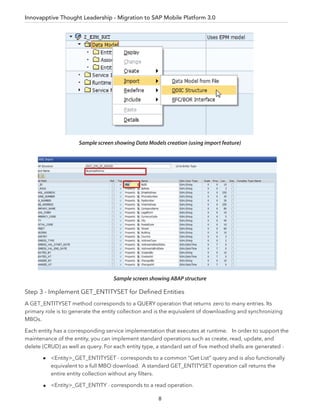 Mobile Quality Management for SAP® ERP
8
Step 3 - Implement GET_ENTITYSET for Deﬁned Entities
A GET_ENTITYSET method corresponds to a QUERY operation that returns zero to many entries. Its
primary role is to generate the entity collection and is the equivalent of downloading and synchronizing
MBOs.
Each entity has a corresponding service implementation that executes at runtime. In order to support the
maintenance of the entity, you can implement standard operations such as create, read, update, and
delete (CRUD) as well as query. For each entity type, a standard set of ﬁve method shells are generated -
<Entity>_GET_ENTITYSET - corresponds to a common “Get List” query and is also functionally
equivalent to a full MBO download. A standard GET_ENTITYSET operation call returns the
entire entity collection without any ﬁlters.
<Entity>_GET_ENTITY - corresponds to a read operation.
Sample screen showing Data Models creation (using import feature)
Sample screen showing ABAP structure
Innovapptive Thought Leadership - Migration to SAP Mobile Platform 3.0
 
