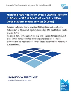 Migrating MBO Apps from Sybase Unwired Platform
to OData on SAP Mobile Platform 3.0 or HANA
Cloud Platform mobile services (HCPms)
This paper explains the steps of converting MBO based apps on Sybase Unwired
Platform (SUP) to OData on SAP Mobile Platform 3.0 or HANA Cloud Platform mobile
services (HCPms)
The general theme of this approach is to keep certain aspects of an application, such
as the existing client user interface and services, and replace the underlying
communication and mobile enabling services with the new SAP Mobile Platform 3.0
SDKs and HCPms.
Innovapptive Thought Leadership - Migration to SAP Mobile Platform 3.0
 