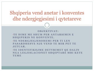 OBJEKTIVAT :
•TE DIME ME SHUM PER ANTARSIMIN E
SHQIPERIS NE KONVENTE.
•TE NDERGJEGJESOHEMI PER TI LEN
PASARDHESVE NJE VEND TE MIR PET TE
JETUAR.
•TE IDENTIFIKOJME DETYRIMET QE DALIN
NGA LEGJISLACIONET SHQIPTARE MBI KETE
TEME
Shqiperia vend anetar i konventes
dhe ndergjegjesimi i qytetareve
 