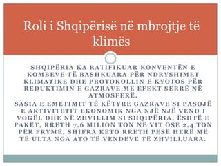 SHQIPËRIA KA RATIFIKUAR KONVENTËN E
KOMBEVE TË BASHKUARA PËR NDRYSHIMET
KLIMATIKE DHE PROTOKOLLIN E KYOTOS PËR
REDUKTIMIN E GAZRAVE ME EFEKT SERRË NË
ATMOSFERË.
SASIA E EMETIMIT TË KËTYRE GAZRAVE SI PASOJË
E AKTIVITETIT EKONOMIK NGA NJË NJË VEND I
VOGËL DHE NË ZHVILLIM SI SHQIPËRIA, ËSHTË E
PAKËT, RRETH 7,6 MILION TON NË VIT OSE 2,4 TON
PËR FRYMË, SHIFRA KËTO RRETH PESË HERË MË
TË ULTA NGA ATO TË VENDEVE TË ZHVILLUARA.
Roli i Shqipërisë në mbrojtje të
klimës
 